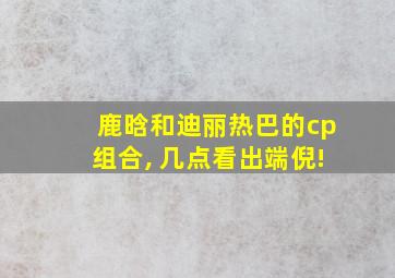 鹿晗和迪丽热巴的cp组合, 几点看出端倪!